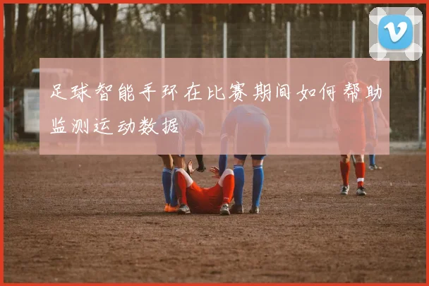 足球智能手环在比赛期间如何帮助监测运动数据