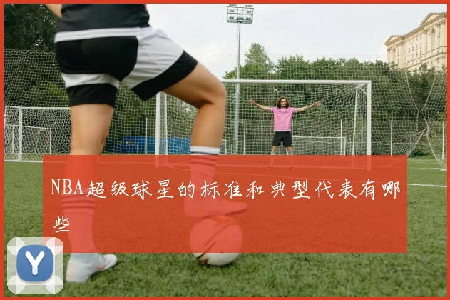 NBA超级球星的标准和典型代表有哪些