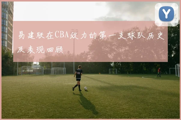 易建联在CBA效力的第一支球队历史及表现回顾